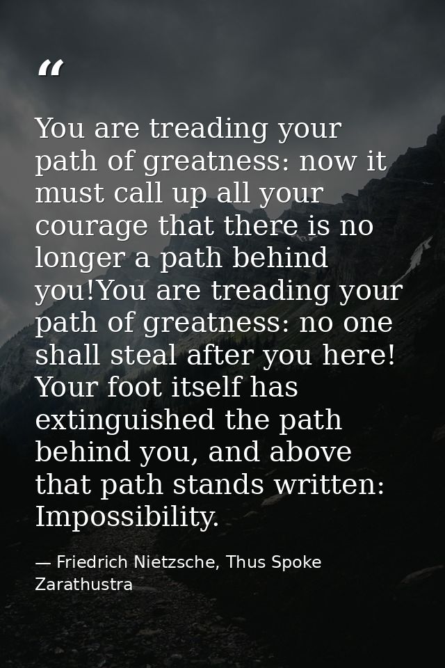 You are treading your path of greatness: now it must call up all your courage that there is no longer a path behind you! — Friedrich Nietzsche, Thus Spoke Zarathustra