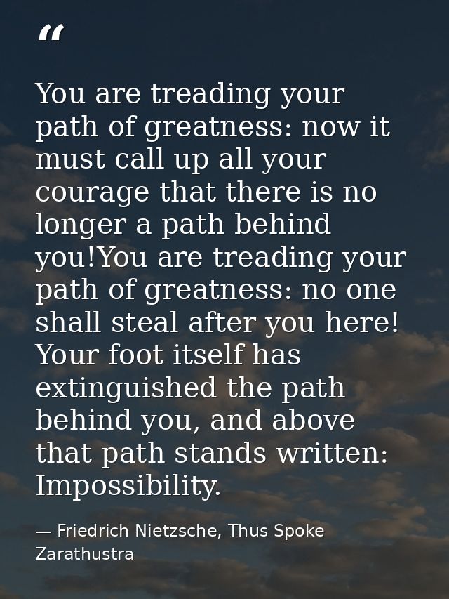 You are treading your path of greatness: now it must call up all your courage that there is no longer a path behind you! — Friedrich Nietzsche, Thus Spoke Zarathustra