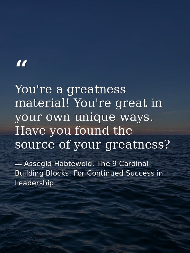 You're a greatness material! You're great in your own unique ways. Have you found the source of your greatness? — Assegid Habtewold, The 9 Cardinal Building Blocks: For Continued Success in Leadership