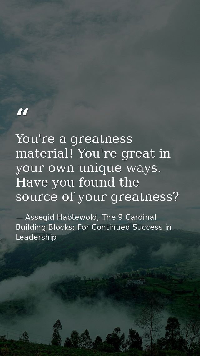 You're a greatness material! You're great in your own unique ways. Have you found the source of your greatness? — Assegid Habtewold, The 9 Cardinal Building Blocks: For Continued Success in Leadership