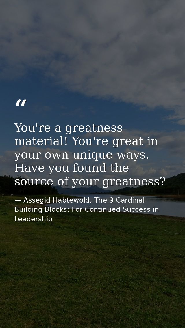 You're a greatness material! You're great in your own unique ways. Have you found the source of your greatness? — Assegid Habtewold, The 9 Cardinal Building Blocks: For Continued Success in Leadership