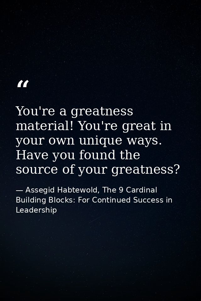 You're a greatness material! You're great in your own unique ways. Have you found the source of your greatness? — Assegid Habtewold, The 9 Cardinal Building Blocks: For Continued Success in Leadership