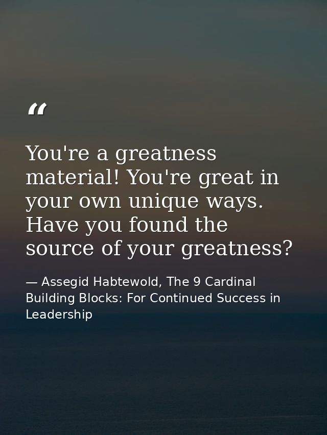 You're a greatness material! You're great in your own unique ways. Have you found the source of your greatness? — Assegid Habtewold, The 9 Cardinal Building Blocks: For Continued Success in Leadership