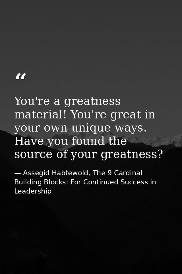 You're a greatness material! You're great in your own unique ways. Have you found the source of your greatness? — Assegid Habtewold, The 9 Cardinal Building Blocks: For Continued Success in Leadership