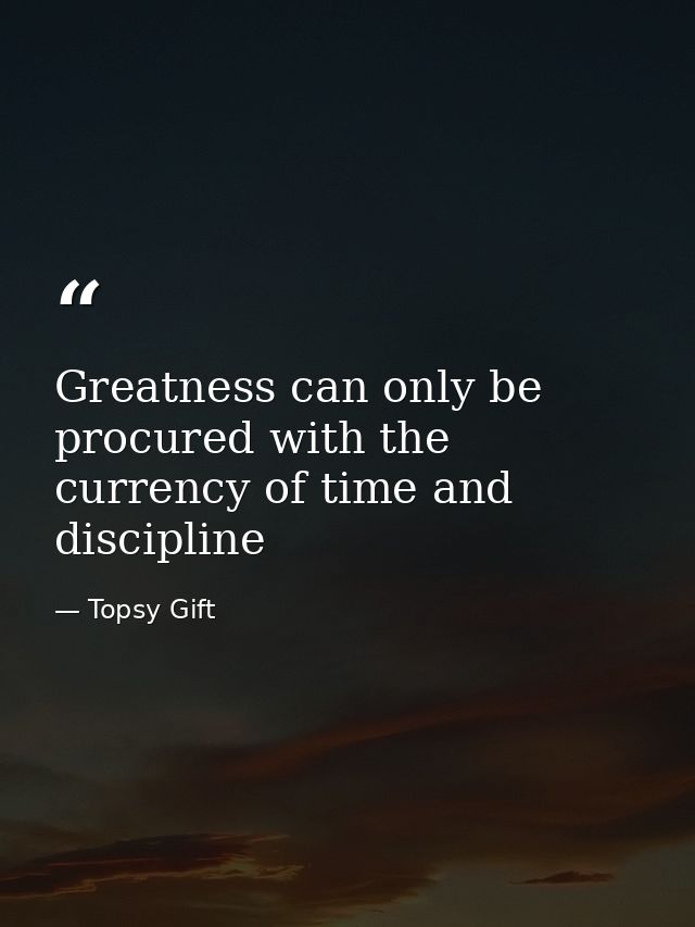 Greatness can only be procured with the currency of time and discipline — Topsy Gift
