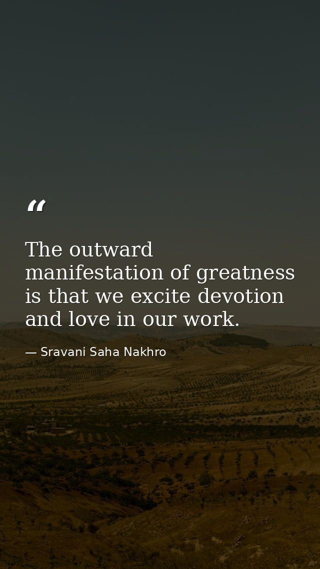 The outward manifestation of greatness is that we excite devotion and love in our work. — Sravani Saha Nakhro