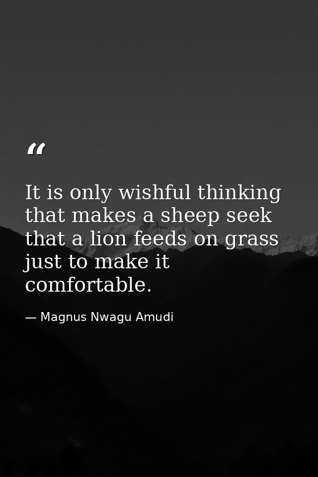 It is only wishful thinking that makes a sheep seek that a lion feeds on grass just to make it comfortable. — Magnus Nwagu Amudi