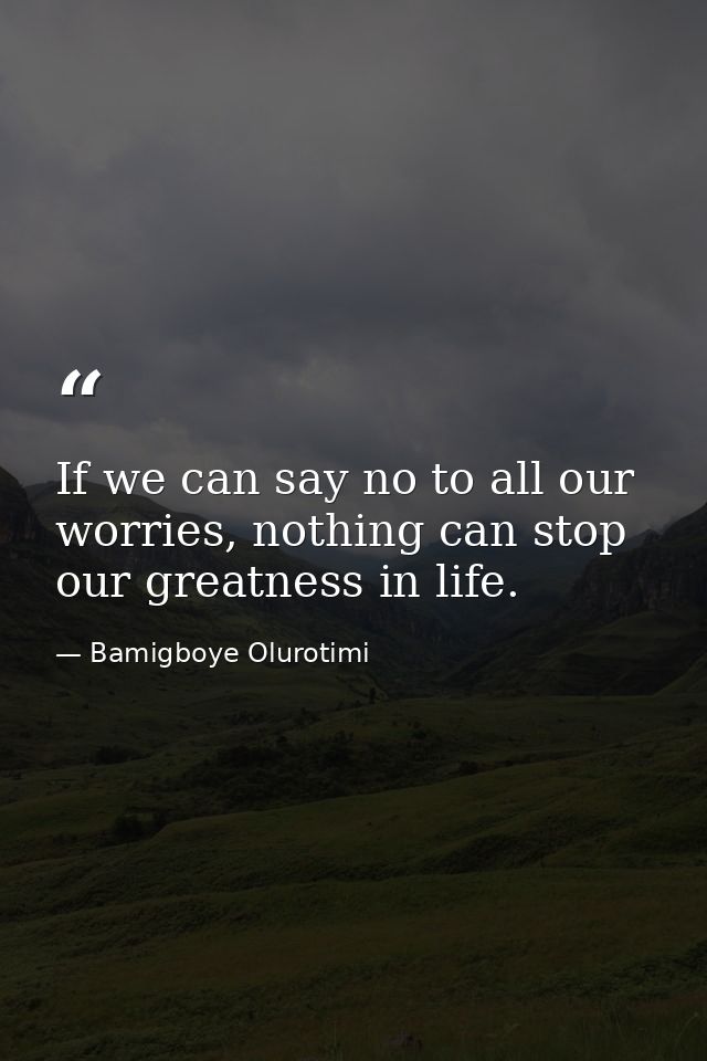 If we can say no to all our worries, nothing can stop our greatness in life. — Bamigboye Olurotimi