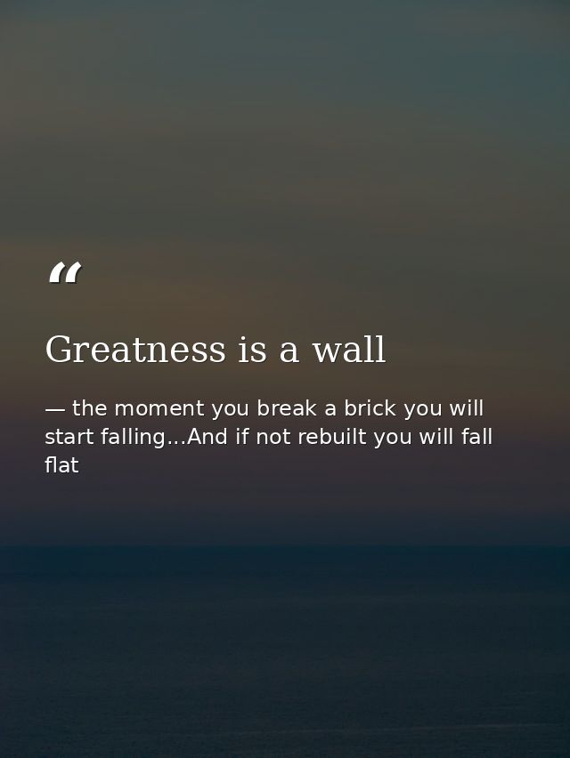 Greatness is a wall — the moment you break a brick you will start falling...And if not rebuilt you will fall flat