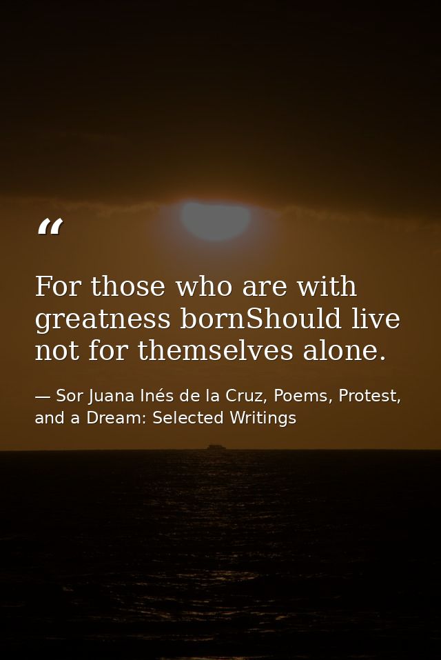 For those who are with greatness bornShould live not for themselves alone. — Sor Juana Inés de la Cruz, Poems, Protest, and a Dream: Selected Writings