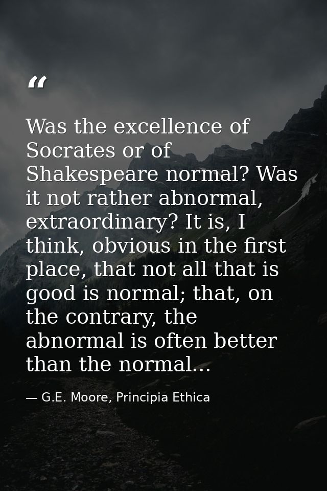 Was the excellence of Socrates or of Shakespeare normal? Was it not rather abnormal, extraordinary? It is, I think, obvi — G.E. Moore, Principia Ethica