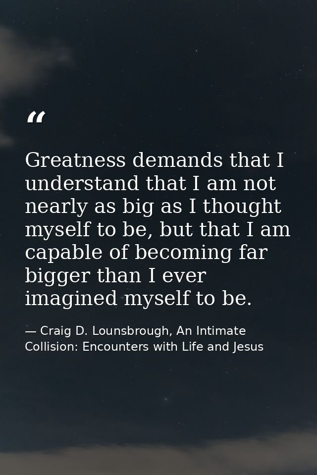Greatness demands that I understand that I am not nearly as big as I thought myself to be, but that I am capable of beco — Craig D. Lounsbrough, An Intimate Collision: Encounters with Life and Jesus