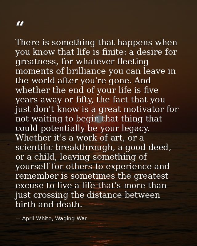 There is something that happens when you know that life is finite: a desire for greatness, for whatever fleeting moments — April White, Waging War