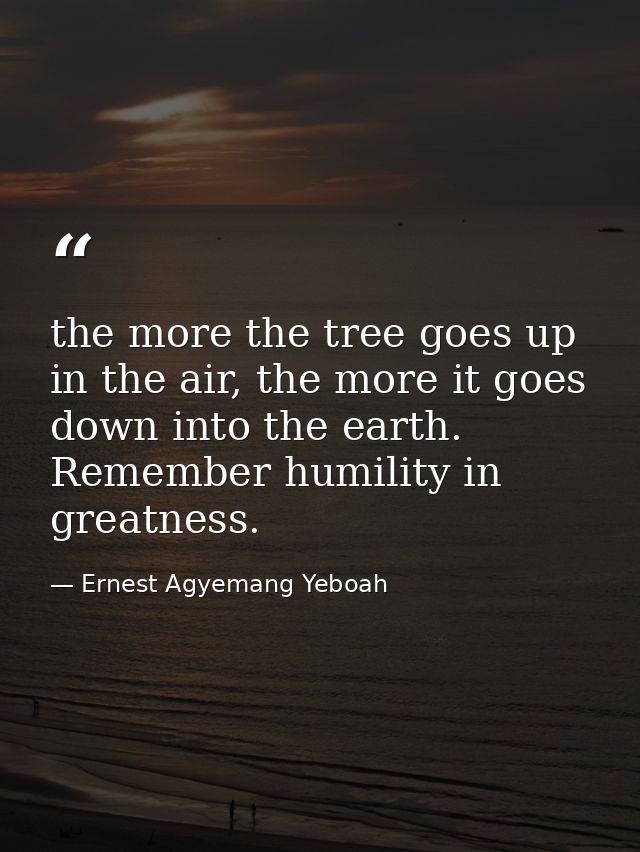 the more the tree goes up in the air, the more it goes down into the earth. Remember humility in greatness. — Ernest Agyemang Yeboah