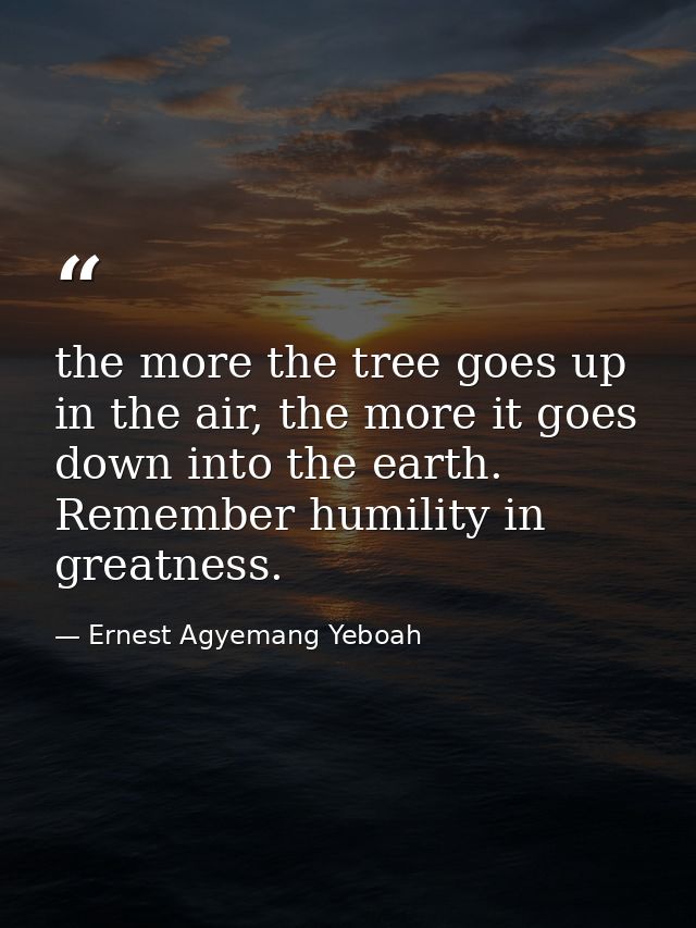 the more the tree goes up in the air, the more it goes down into the earth. Remember humility in greatness. — Ernest Agyemang Yeboah