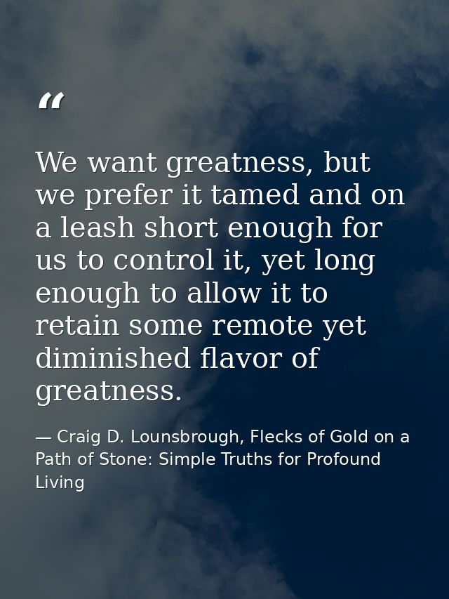 We want greatness, but we prefer it tamed and on a leash short enough for us to control it, yet long enough to allow it  — Craig D. Lounsbrough, Flecks of Gold on a Path of Stone: Simple Truths for Profound Living