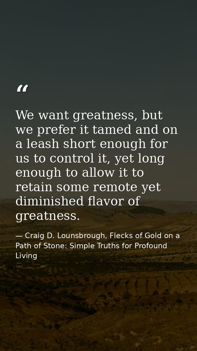 We want greatness, but we prefer it tamed and on a leash short enough for us to control it, yet long enough to allow it  — Craig D. Lounsbrough, Flecks of Gold on a Path of Stone: Simple Truths for Profound Living