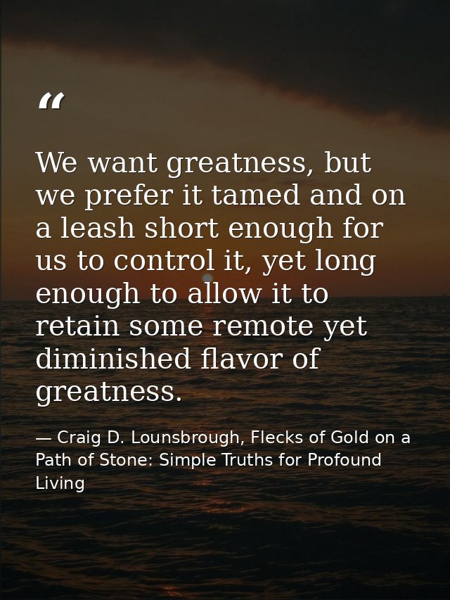 We want greatness, but we prefer it tamed and on a leash short enough for us to control it, yet long enough to allow it  — Craig D. Lounsbrough, Flecks of Gold on a Path of Stone: Simple Truths for Profound Living