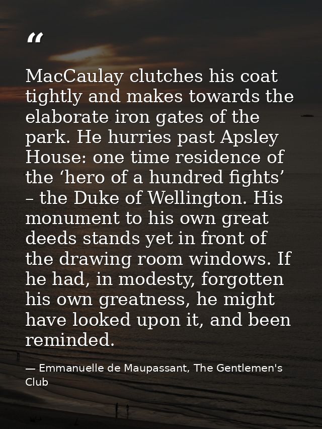 MacCaulay clutches his coat tightly and makes towards the elaborate iron gates of the park. He hurries past Apsley House — Emmanuelle de Maupassant, The Gentlemen's Club