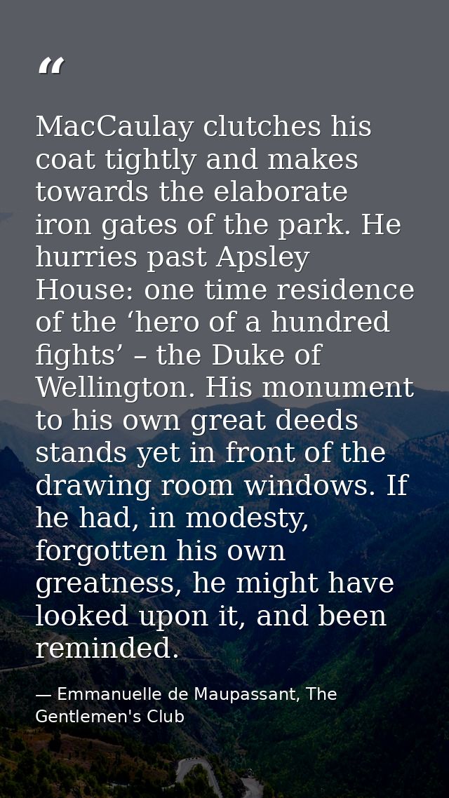 MacCaulay clutches his coat tightly and makes towards the elaborate iron gates of the park. He hurries past Apsley House — Emmanuelle de Maupassant, The Gentlemen's Club