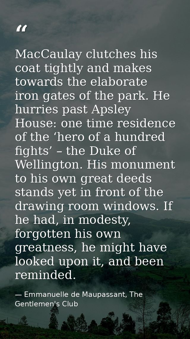 MacCaulay clutches his coat tightly and makes towards the elaborate iron gates of the park. He hurries past Apsley House — Emmanuelle de Maupassant, The Gentlemen's Club