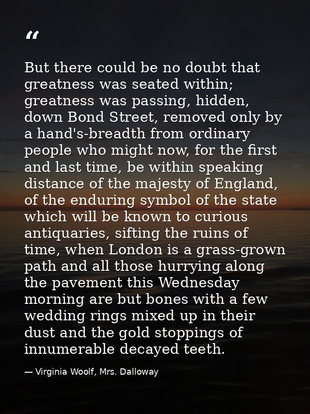 But there could be no doubt that greatness was seated within; greatness was passing, hidden, down Bond Street, removed o — Virginia Woolf, Mrs. Dalloway