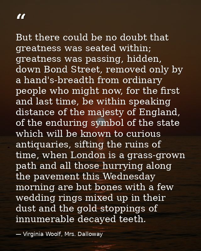 But there could be no doubt that greatness was seated within; greatness was passing, hidden, down Bond Street, removed o — Virginia Woolf, Mrs. Dalloway