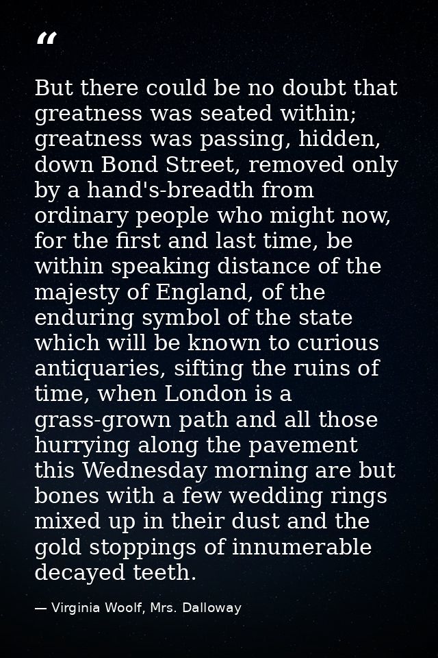 But there could be no doubt that greatness was seated within; greatness was passing, hidden, down Bond Street, removed o — Virginia Woolf, Mrs. Dalloway