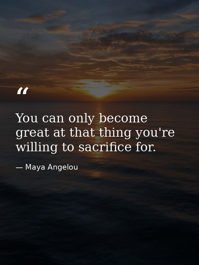 You can only become great at that thing you're willing to sacrifice for. — Maya Angelou