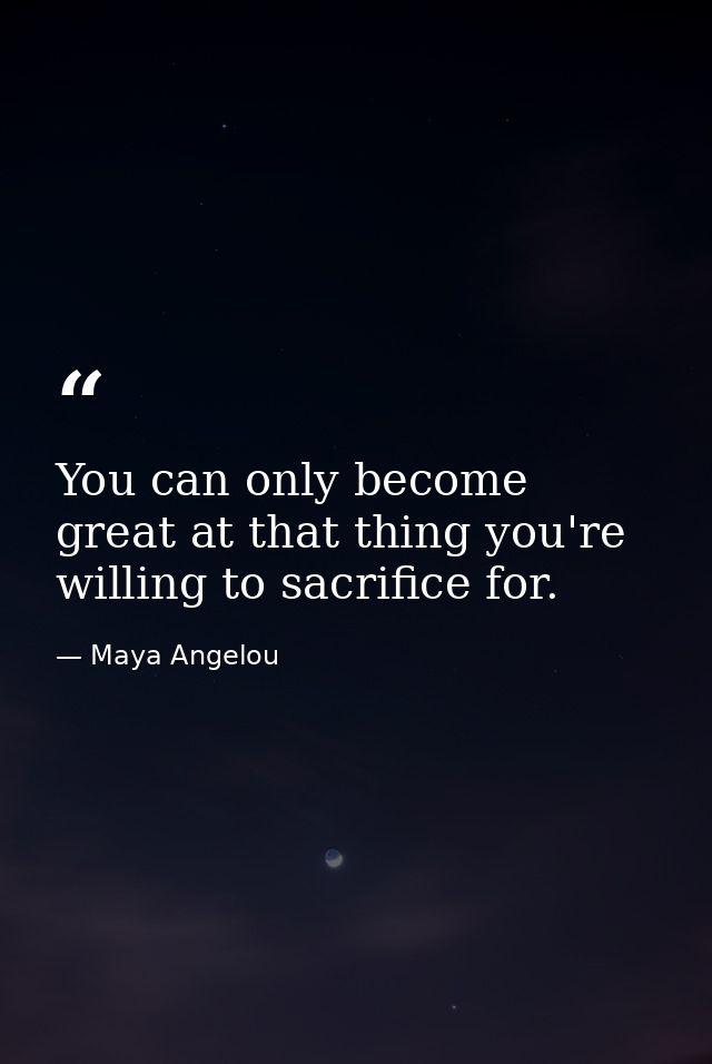 You can only become great at that thing you're willing to sacrifice for. — Maya Angelou