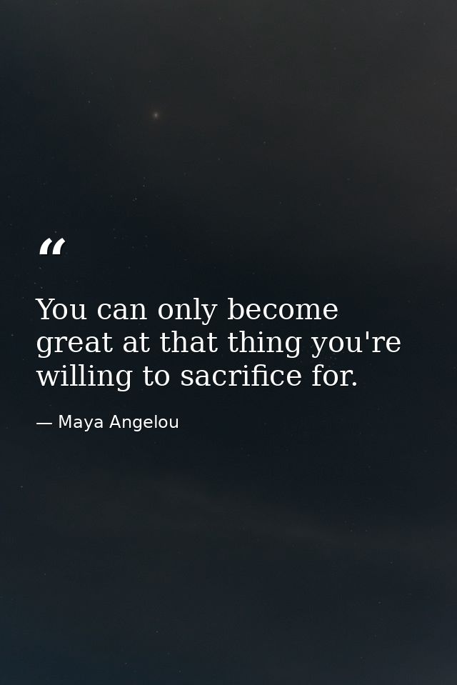 You can only become great at that thing you're willing to sacrifice for. — Maya Angelou