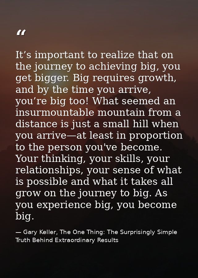 It’s important to realize that on the journey to achieving big, you get bigger. Big requires growth, and by the time you — Gary Keller, The One Thing: The Surprisingly Simple Truth Behind Extraordinary Results