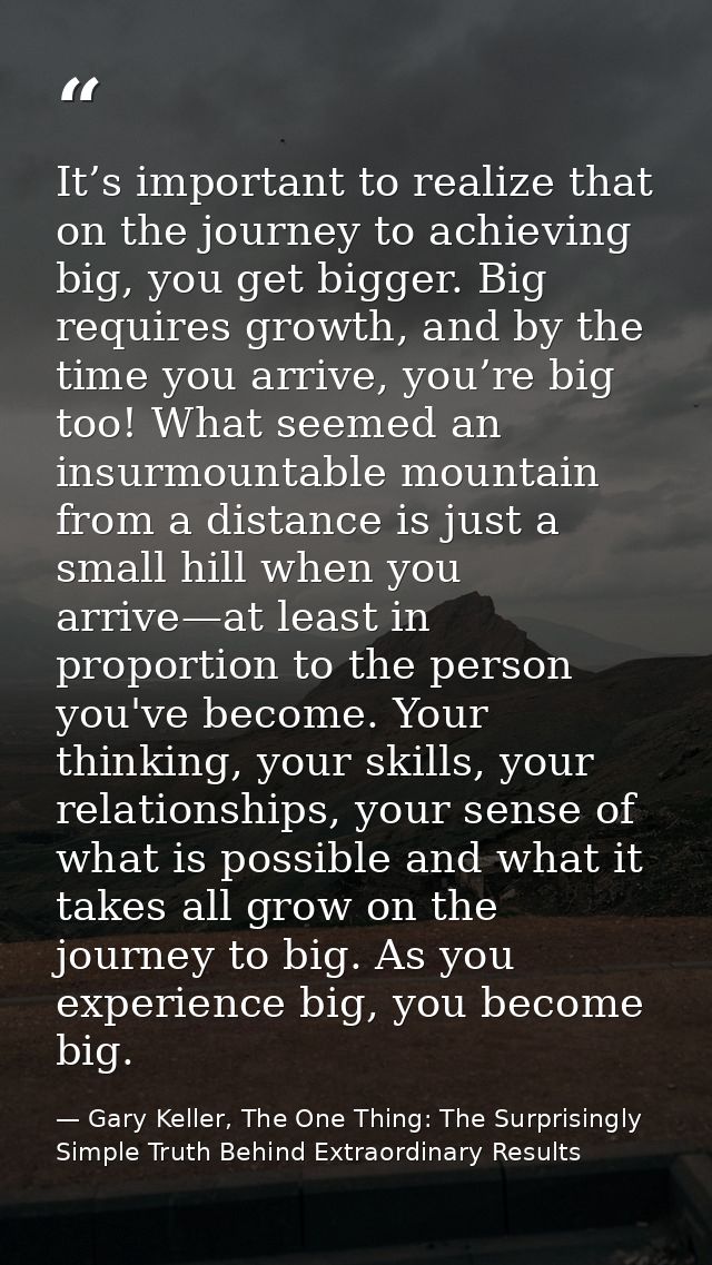 It’s important to realize that on the journey to achieving big, you get bigger. Big requires growth, and by the time you — Gary Keller, The One Thing: The Surprisingly Simple Truth Behind Extraordinary Results