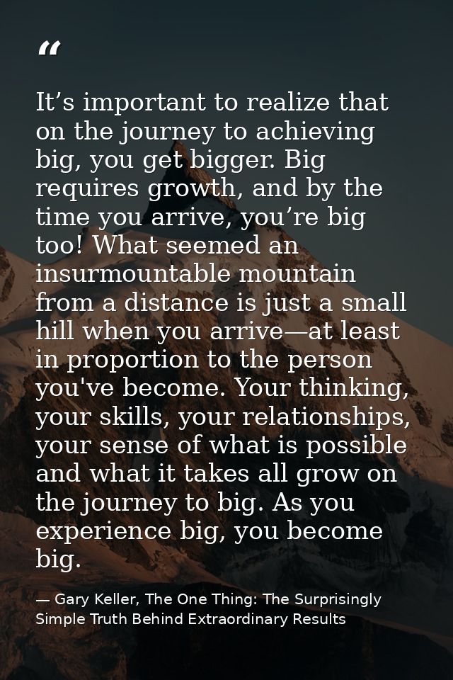 It’s important to realize that on the journey to achieving big, you get bigger. Big requires growth, and by the time you — Gary Keller, The One Thing: The Surprisingly Simple Truth Behind Extraordinary Results