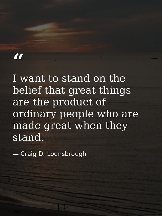 I want to stand on the belief that great things are the product of ordinary people who are made great when they stand. — Craig D. Lounsbrough