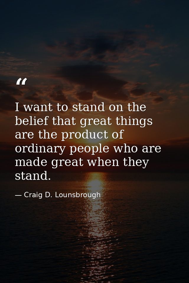 I want to stand on the belief that great things are the product of ordinary people who are made great when they stand. — Craig D. Lounsbrough