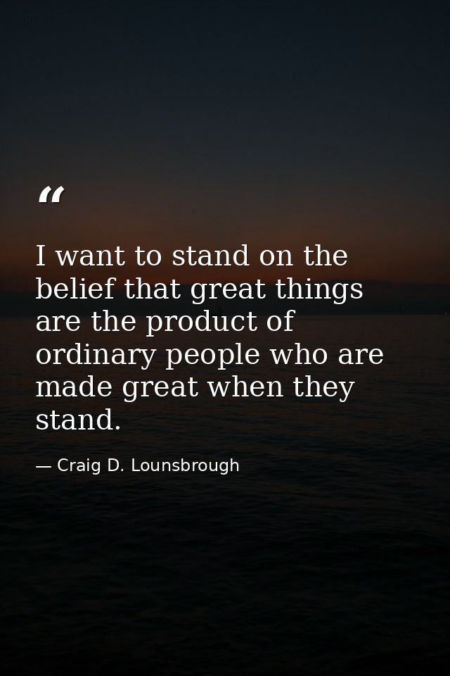 I want to stand on the belief that great things are the product of ordinary people who are made great when they stand. — Craig D. Lounsbrough