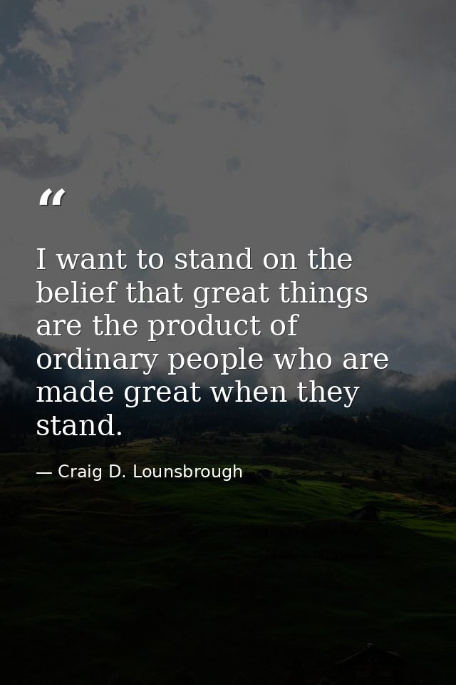 I want to stand on the belief that great things are the product of ordinary people who are made great when they stand. — Craig D. Lounsbrough