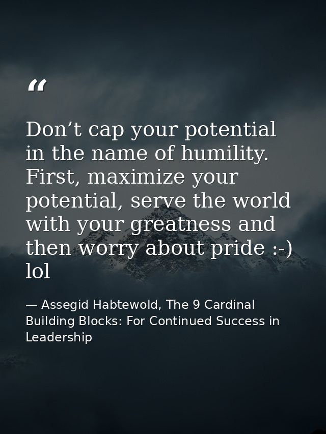 Don’t cap your potential in the name of humility. First, maximize your potential, serve the world with your greatness an — Assegid Habtewold, The 9 Cardinal Building Blocks: For Continued Success in Leadership