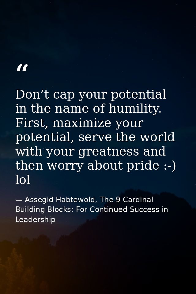 Don’t cap your potential in the name of humility. First, maximize your potential, serve the world with your greatness an — Assegid Habtewold, The 9 Cardinal Building Blocks: For Continued Success in Leadership