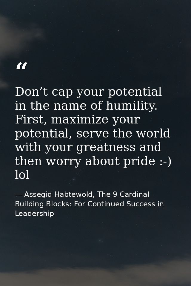 Don’t cap your potential in the name of humility. First, maximize your potential, serve the world with your greatness an — Assegid Habtewold, The 9 Cardinal Building Blocks: For Continued Success in Leadership
