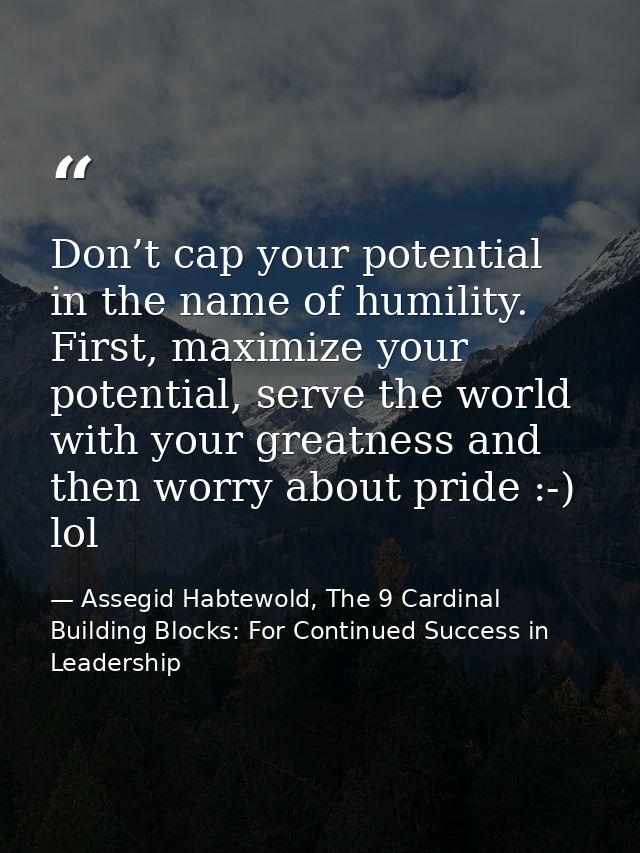 Don’t cap your potential in the name of humility. First, maximize your potential, serve the world with your greatness an — Assegid Habtewold, The 9 Cardinal Building Blocks: For Continued Success in Leadership