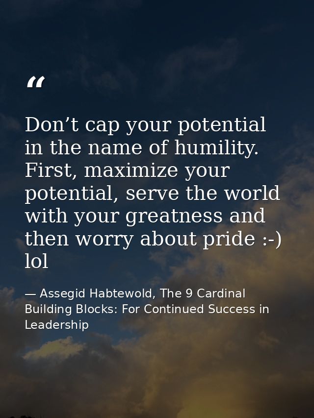 Don’t cap your potential in the name of humility. First, maximize your potential, serve the world with your greatness an — Assegid Habtewold, The 9 Cardinal Building Blocks: For Continued Success in Leadership