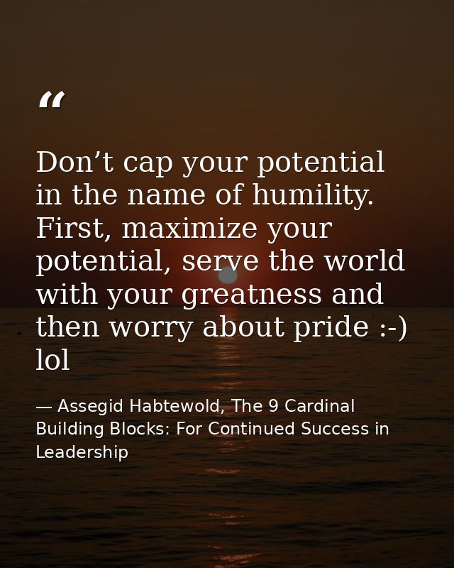 Don’t cap your potential in the name of humility. First, maximize your potential, serve the world with your greatness an — Assegid Habtewold, The 9 Cardinal Building Blocks: For Continued Success in Leadership
