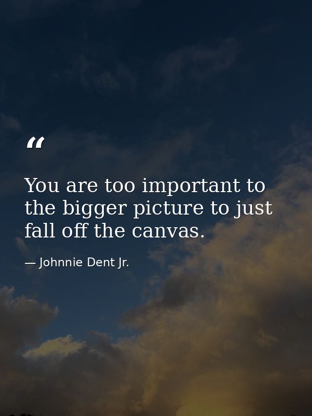 You are too important to the bigger picture to just fall off the canvas. — Johnnie Dent Jr.