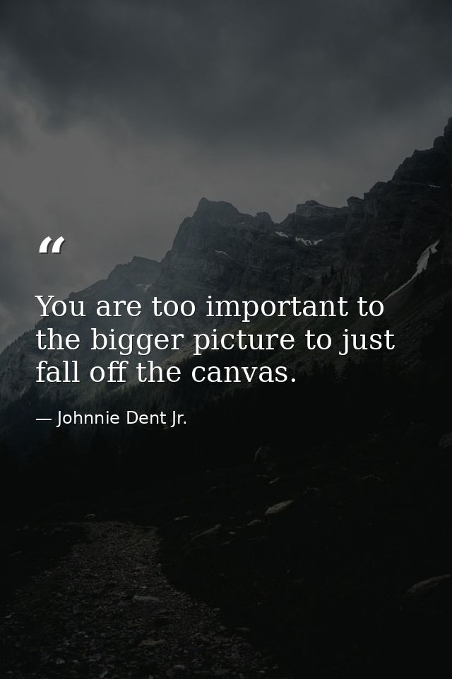 You are too important to the bigger picture to just fall off the canvas. — Johnnie Dent Jr.
