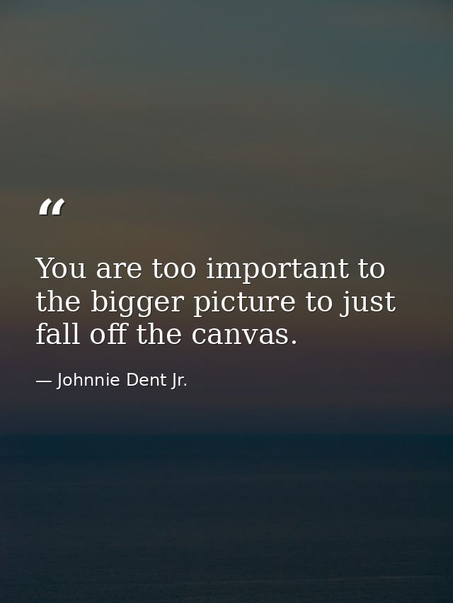 You are too important to the bigger picture to just fall off the canvas. — Johnnie Dent Jr.
