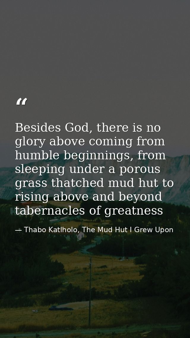 Besides God, there is no glory above coming from humble beginnings, from sleeping under a porous grass thatched mud hut  — Thabo Katlholo, The Mud Hut I Grew Upon