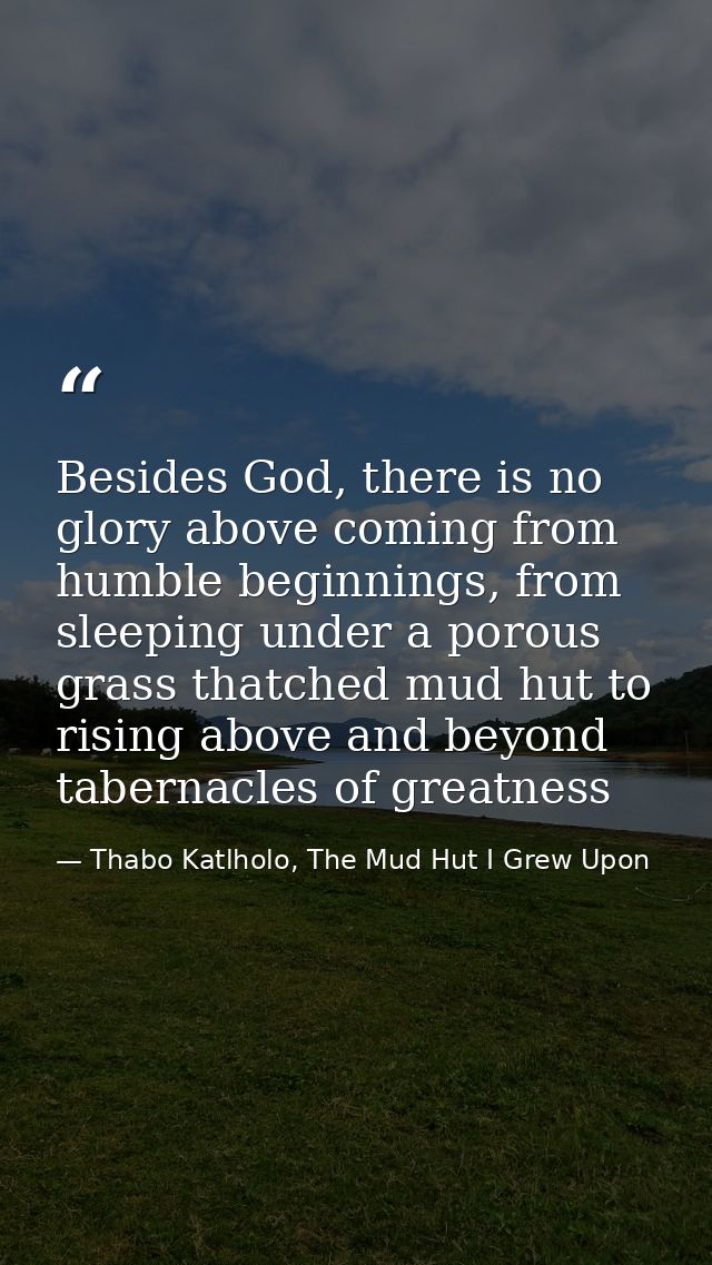 Besides God, there is no glory above coming from humble beginnings, from sleeping under a porous grass thatched mud hut  — Thabo Katlholo, The Mud Hut I Grew Upon
