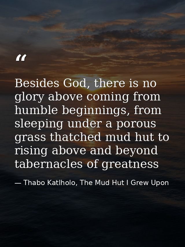 Besides God, there is no glory above coming from humble beginnings, from sleeping under a porous grass thatched mud hut  — Thabo Katlholo, The Mud Hut I Grew Upon
